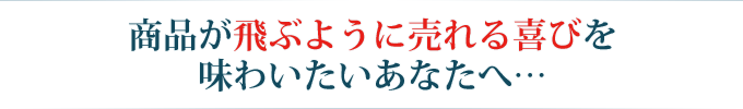 商品が飛ぶように売れる喜びを味わいたいあなたへ…