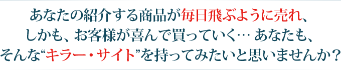 あなたの紹介する商品が毎日飛ぶように売れ、しかも、お客様が喜んで買っていく…あなたも、そんな キラー・サイト を持ってみたいと思いませんか？